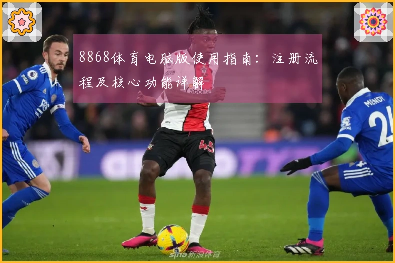 8868体育电脑版使用指南：注册流程及核心功能详解