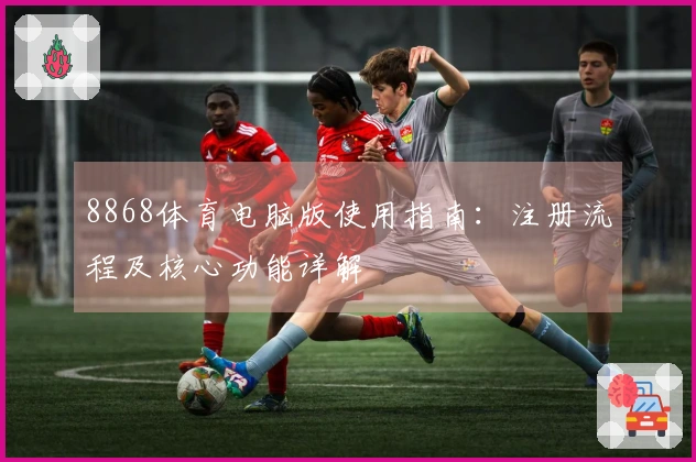8868体育电脑版使用指南：注册流程及核心功能详解