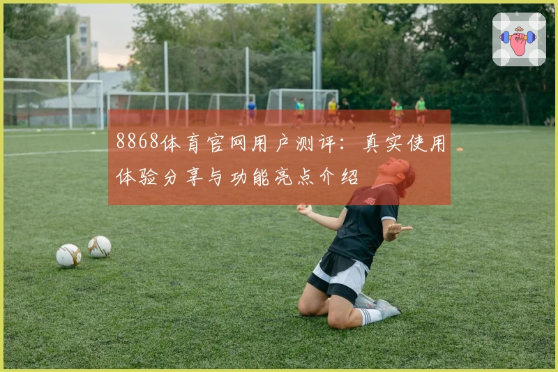 8868体育官网用户测评:真实使用体验分享与功能亮点介绍